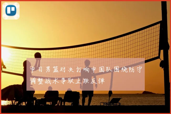 中日男篮对决打响中国队围绕防守调整战术争取止跌反弹