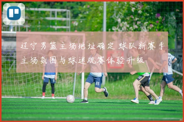 辽宁男篮主场地址确定 球队新赛季主场氛围与球迷观赛体验升级