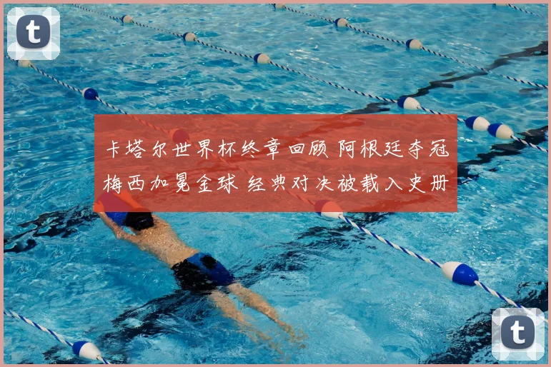 卡塔尔世界杯终章回顾 阿根廷夺冠梅西加冕金球 经典对决被载入史册