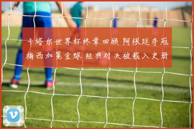 卡塔尔世界杯终章回顾 阿根廷夺冠梅西加冕金球 经典对决被载入史册