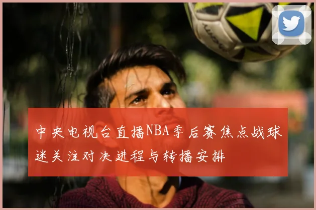 中央电视台直播NBA季后赛焦点战球迷关注对决进程与转播安排