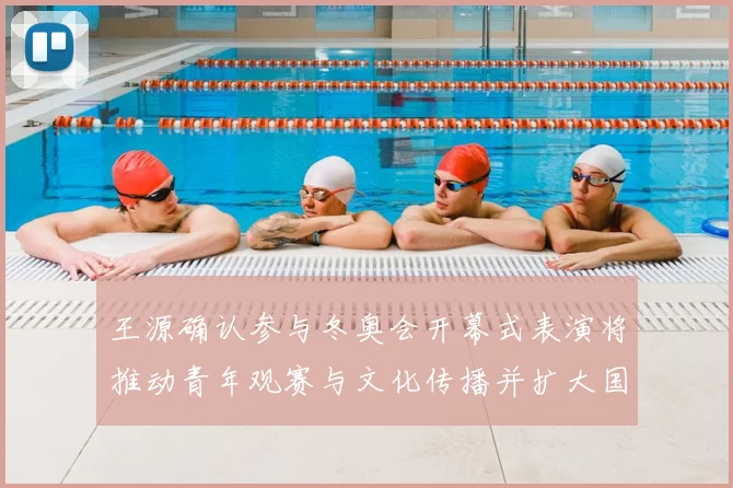 王源确认参与冬奥会开幕式表演将推动青年观赛与文化传播并扩大国际关注