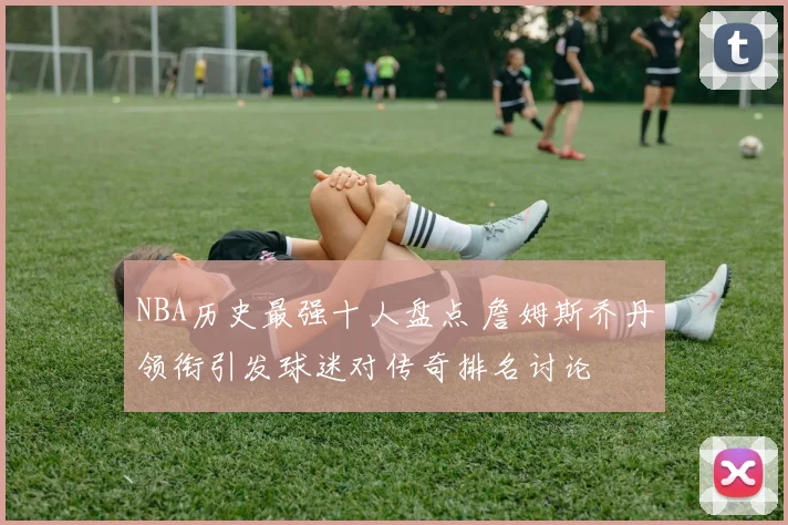 NBA历史最强十人盘点 詹姆斯乔丹领衔引发球迷对传奇排名讨论