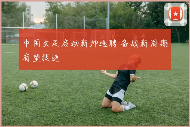 中国女足启动新帅选聘 备战新周期有望提速