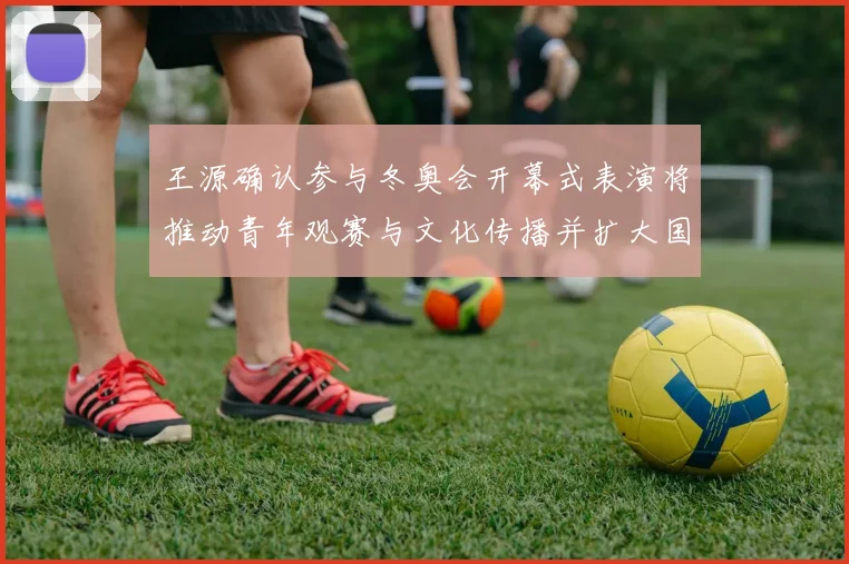 王源确认参与冬奥会开幕式表演将推动青年观赛与文化传播并扩大国际关注