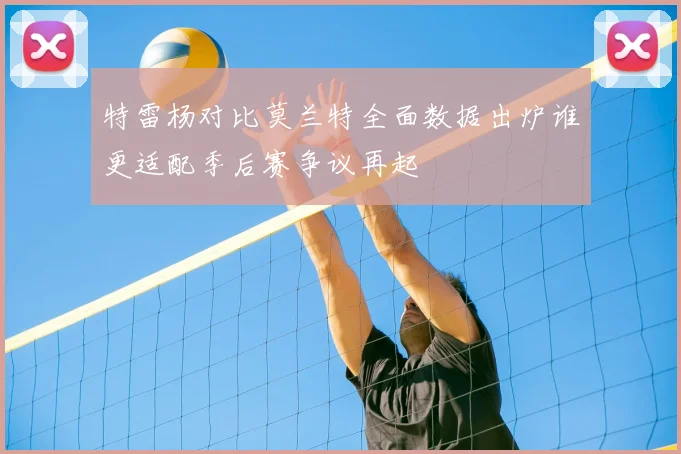 特雷杨对比莫兰特全面数据出炉谁更适配季后赛争议再起