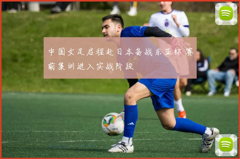 中国女足启程赴日本备战东亚杯 赛前集训进入实战阶段